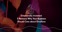 Emotionally Invested: 5 Reasons Why Your Business Should Care About Emotions